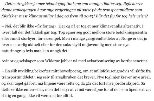 – Dette uttrykker jo mer teknologioptimisme enn mange tillater seg. Reflekterer denne tankegangen hvor mye regjeringen vil satse på de transportmidlene som faktisk er mest klimavennlige i dag og frem til 2043? Blir det fly for tog hele veien?

– Nei, det blir ikke «fly for tog». Her og nå er tog et mer klimavennlig alternativ, i hvert fall der det faktisk går tog. Tog egner seg godt mellom store befolkningssentra eller rundt storbyer, for eksempel. Men i mange grisgrendte deler av Norge er det jo hverken særlig aktuelt eller for den saks skyld miljøvennlig med store nye naturinngrep hvis man kan unngå det.

Avinor og selskaper som Widerøe jobber nå med avkarbonisering av kortbanenettet.

– En slik utvikling bekrefter mitt hovedpoeng, om at miljøfokuset gradvis vil skifte fra transportmiddelet i seg selv til arealbruken det krever. Nye toglinjer krever mye areal, og skal toget gå fort, må linjene være rette og da går det fort mye jordbruksjord. Så dette er ikke enten-eller, men det betyr at vi må være åpne for at det som åpenbart var riktig en gang, ikke vil være det for alltid.