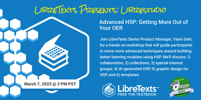 Graphic advertising LibreTexts presentation on LibreStudio H5P creation software as part of OpenEd Week 2023. Join LibreTexts Senior Product Manager, Yasin Dahi, for a hands-on workshop that will guide participants in some more advanced techniques around building better learning modules using H5P. He'll discuss 1) collaboration, 2) collections, 3) special interest groups, 4) AI-generated H5P, 5) graphic design for H5P, and 6) templates.
