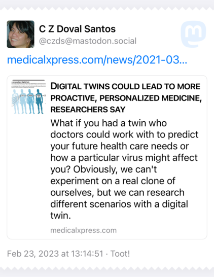 A copied toot from @CZDS@mastodon.social linking to an article from MedicalExpress.com with the headline: Digital Twins could lead to more proactive, personalized medicine, researchers say” and a summary of “What if you had a twin who doctors could work with to predict your future health care needs or how a particular virus might affect you? Obviously we can’t experiment on a real clone of ourselves, but we can research different scenarios with a digital twin. 