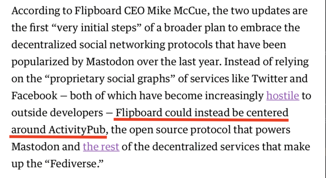 According to Flipboard CEO Mike McCue, the two updates are the first “very initial steps” of a broader plan to embrace the decentralized social networking protocols that have been popularized by Mastodon over the last year. Instead of relying on the “proprietary social graphs” of services like Twitter and Facebook — both of which have become increasingly hostile to outside developers — Flipboard could instead be centered around ActivityPub, the open source protocol that powers Mastodon and the rest of the decentralized services that make up the “Fediverse.”