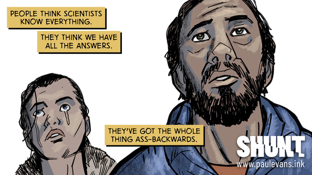 A panel from a comic book, two people, a man and a woman, look mournfully past and above the viewer. The woman is crying. Yellow overlaid narration boxes read “People think scientists know everything. They think we have all the answers. They've got the whole thing ass-backwards.” The logo of the comic, “SHUNT” sits in the bottom-right corner, and a URL: www.paulevans.ink