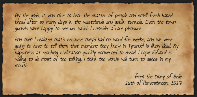 A fictitious diary entry for Belle, dated 16th of Harvestmoon, 3327. It reads: By the gods, it was nice to hear the chatter of people and smell fresh baked bread after so many days in the wastelands and goblin tunnels. Even the town guards were happy to see us, which I consider a rare pleasure.

And then I realized that’s because they’d had no word for weeks, and we were going to have to tell them that everyone they knew in Tyrandel is likely dead. My happiness at reaching civilization quickly converted to dread. I hope Edward is willing to do most of the talking. I think the words will turn to ashes in my mouth.
