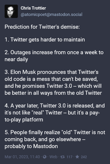 Prediction for Twitter's demise:

1. Twitter gets harder to maintain

2. Outages increase from once a week to near daily

3. Elon Musk pronounces that Twitter's old code is a mess that can't be saved, and he promises Twitter 3.0 -- which will be better in all ways from the old Twitter

4. A year later, Twitter 3.0 is released, and it's not like "real" Twitter -- but it's a pay-to-play platform

5. People finally realize "old" Twitter is not coming back, and go elsewhere -- probably to Mastodon