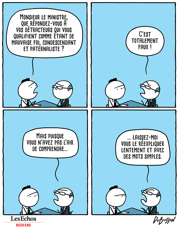 Un journaliste interviewe un ministre.

Journaliste : "Monsieur le ministre, que répondez-vous à vos détracteurs qui vous qualifient comme étant de mauvaise foi, condescendant et paternaliste ?"

Ministre : "C'est totalement faux ! Mais puisque vous n'avez pas l'air de comprendre... laissez-moi vous le réexpliquer lentement et avec des mots simples."