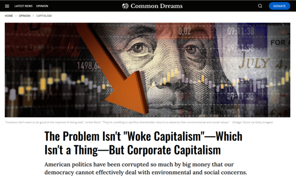 Common Dreams Webside:
Graphic showing Benjamin Franklin and falling stock prices.

"Investors don’t want to do good at the expense of doing well," writes Reich. "They’re unwilling to sacrifice shareholder returns to advance their environmental and social values."
(Image: iStock via Getty Images)
The Problem Isn't "Woke Capitalism"—Which Isn't a Thing—But Corporate Capitalism

American politics have been corrupted so much by big money that our democracy cannot effectively deal with environmental and social concerns.
Robert Reich
Mar 04, 2023
robertreich.substack.com
