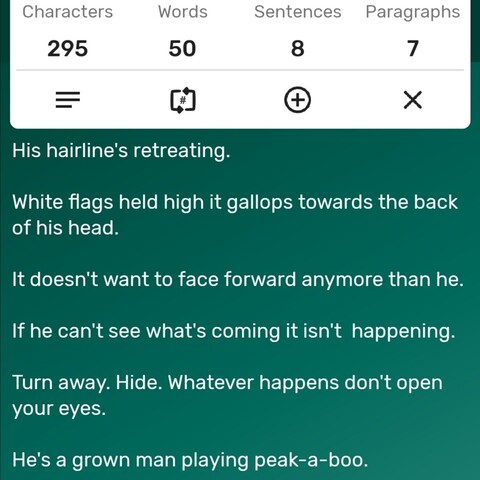 A screenshot of a word counter app showing the story is precisely 50 words long. The story follows... 

His hairline's retreating. 

White flags held high it gallops towards the back of his head. 

It doesn't want to face forward anymore than he. 

If he can't see what's coming it isn't  happening.

Turn away. Hide. Whatever happens don't open your eyes. 

He's a grown man playing peak-a-boo. 



