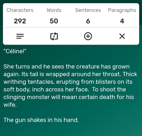 A screenshot of a word counter app showing the story is precisely 50 words long. The story follows...

"Céline!" 

She turns and he sees the creature has grown again. Its tail is wrapped around her throat. Thick writhing tentacles, erupting from blisters on its soft body, inch across her face.  To shoot the clinging monster will mean certain death for his wife. 

The gun shakes in his hand.

