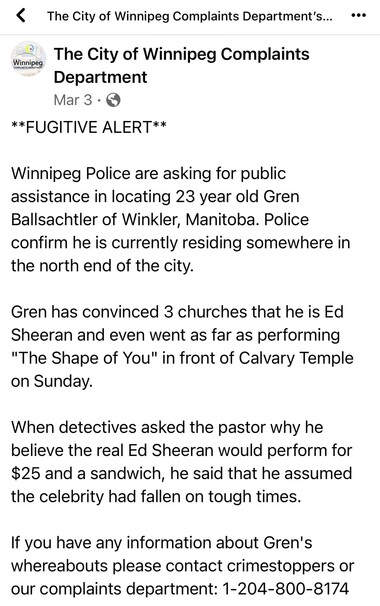 Fugitive Alert. Winnipeg police are looking for 23 year old Gren Ballsachtier of Winkler, Manitoba. 

Gren has convinced three churches that he is Ed Sheeran, and even performed one of his songs at the Calvary Temple on Sunday, for $25 and a sandwich. 