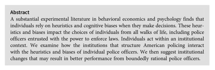 Abstract:
A substantial experimental literature in behavioral economics and psychology finds that individuals rely on heuristics and cognitive biases when they make decisions. These heur- istics and biases impact the choices of individuals from all walks of life, including police officers entrusted with the power to enforce laws. Individuals act within an institutional context. We examine how the institutions that structure American policing interact with the heuristics and biases of individual police officers. We then suggest institutional changes that may result in better performance from boundedly rational police officers.Abstract A substantial experimental literature in behavioral economics and psychology finds that individuals rely on heuristics and cognitive biases when they make decisions. These heur- istics and biases impact the choices of individuals from all walks of life, including police officers entrusted with the power to enforce laws. Individuals act within an institutional context. We examine how the institutions that structure American policing interact with the heuristics and biases of individual police officers. We then suggest institutional changes that may result in better performance from boundedly rational police officers.