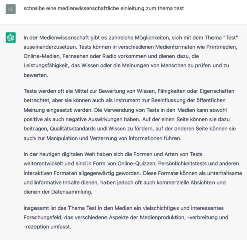 Screenshot ChatGPT, 15.3.2023

schreibe eine medienwissenschaftliche einleitung zum thema test

In der Medienwissenschaft gibt es zahlreiche Mdglichkeiten, sich mit dem Thema "Test" auseinanderzusetzen. Tests konnen in verschiedenen Medienformaten wie Printmedien, Online-Medien, Fernsehen oder Radio vorkommen und dienen dazu, die Leistungsfahigkeit, das Wissen oder die Meinungen von Menschen zu priifen und zu bewerten. Tests werden oft als Mittel zur Bewertung von Wissen, Fahigkeiten oder Eigenschaften betrachtet, aber sie kdnnen auch als Instrument zur Beeinflussung der 6ffentlichen Meinung eingesetzt werden. Die Verwendung von Tests in den Medien kann sowohl positive als auch negative Auswirkungen haben. Auf der einen Seite kénnen sie dazu beitragen, Qualitatsstandards und Wissen zu fordern, auf der anderen Seite kénnen sie auch zur Manipulation und Verzerrung von Informationen fiihren. In der heutigen digitalen Welt haben sich die Formen und Arten von Tests weiterentwickelt und sind in Form von Online-Quizzen, Personlichkeitstests und anderen interaktiven Formaten allgegenwartig geworden. Diese Formate konnen als unterhaltsame und informative Inhalte dienen, haben jedoch oft auch kommerzielle Absichten und dienen der Datensammlung. Insgesamt ist das Thema Test in den Medien ein vielschichtiges und interessantes Forschungsfeld, das verschiedene Aspekte der Medienproduktion, -verbreitung und -rezeption umfasst. 
