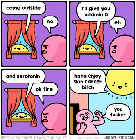 The Sun from the sky is talking to the guy inside his comfy home from the house Window.

Sun: come outside
Guy: no
Sun: I'll give you vitamin D
Guy: eh
Sun: and serotonin
Guy: ok fine (guy goes outside)
Sun with smug face: haha enjoy skin cancer bitch
Guy is shocked and angry: you fucker

Comic credit:  MRLOVENSTEIN.COM