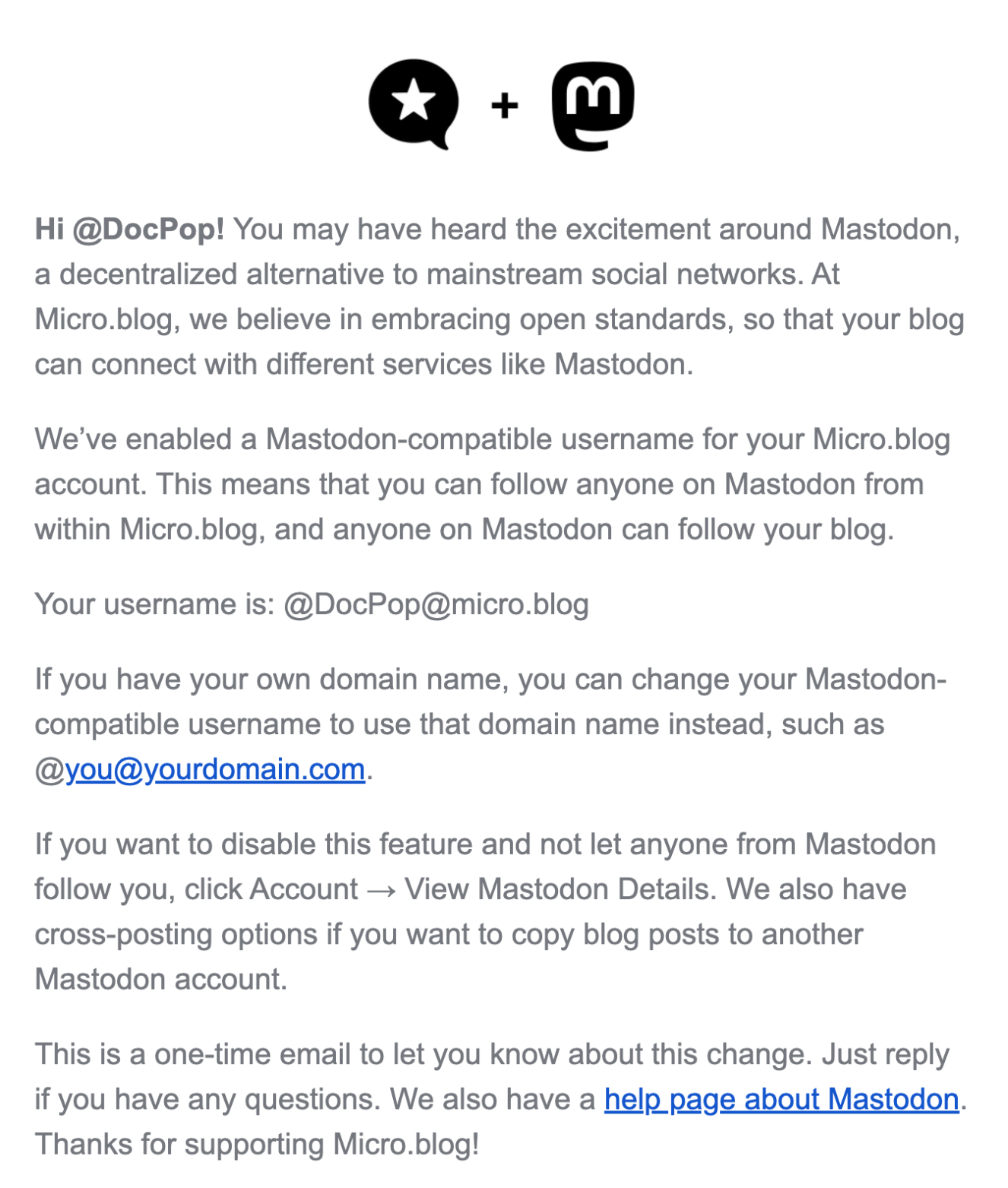 "Hi @DocPop! You may have heard the excitement around Mastodon, a decentralized alternative to mainstream social networks. At Micro.blog, we believe in embracing open standards, so that your blog can connect with different services like Mastodon. We’ve <br />enabled a Mastodon-compatible username for your Micro.blog account. This means that you can follow anyone on Mastodon from within Micro.blog, and anyone on Mastodon can follow your blog. Your username is: @DocPop@micro.blog If you have your own domain <br />name, you can change your Mastodon-compatible username to use that domain name instead, such as @you@yourdomain.com. If you want to disable this feature and not let anyone from Mastodon follow you, click Account → View Mastodon Details. We also have <br />cross-posting options if you want to copy blog posts to another Mastodon account. This is a one-time email to let you know about this change. Just reply if you have any questions. We also have a help page about Mastodon. Thanks for supporting Micro.blog!"