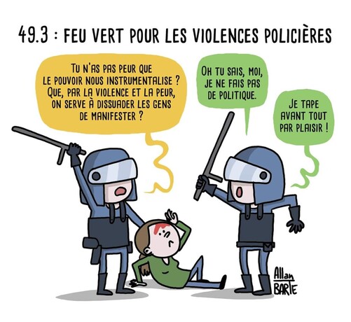 49.3 : feu vert pour les violences policières   Deux policiers en train de frapper une femme au sol :- Tu n’as pas peur que le pouvoir nous instrumentalise ? Que, par la violence et la peur, on serve à dissuader les gens de manifester ?- Oh tu sais, moi, je ne fais pas de politique. Je tape  avant tout par plaisir !