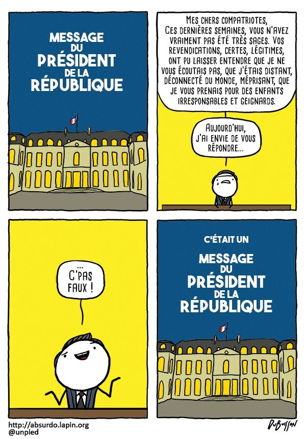 Strip en 4 cases.

Case 1 : plan de l'Elysée avec le message "ALLOCUTION DU PRÉSIDENT DE LA RÉPUBLIQUE".

Case 2 : le président Macron s'exprime face au lecteur, assis derrière son bureau 
Macron : "Mes chers compatriotes, ces dernières semaines, vous n'avez pas été très sages.Vos revendications, certes légitimes, ont pu laisser entendre que je ne vous écoutais pas, que j'étais distant, déconnecté du monde, méprisant, que je vous prenais pour drs enfants irresponsables ou geignards. Aujourd'hui, j'ai envie de vous répondre..."

Case 3, gros plan sur Macron qui sourit.
Macron : "... c'pas faux !"

Case 4, retour au plan de l'Elysée avec le message "C'était une allocution du président de la république"