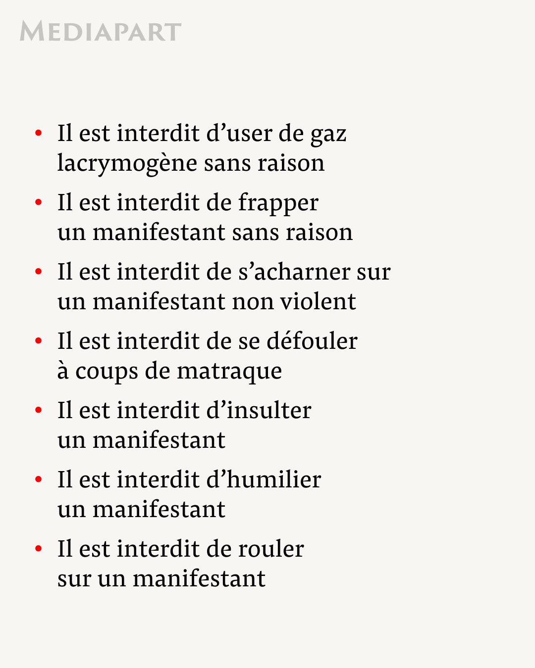 Il est interdit d’user de gaz lacrymogène sans raison
Il est interdit de frapper un manifestant sans raison 
Il est interdit de s’acharner sur un manifestant non violent 
Il est interdit de se défouler à coups de matraque
Il est interdit d’insulter un manifestant
Il est interdit d’humilier un manifestant 
Il est interdit de rouler sur un manifestant 