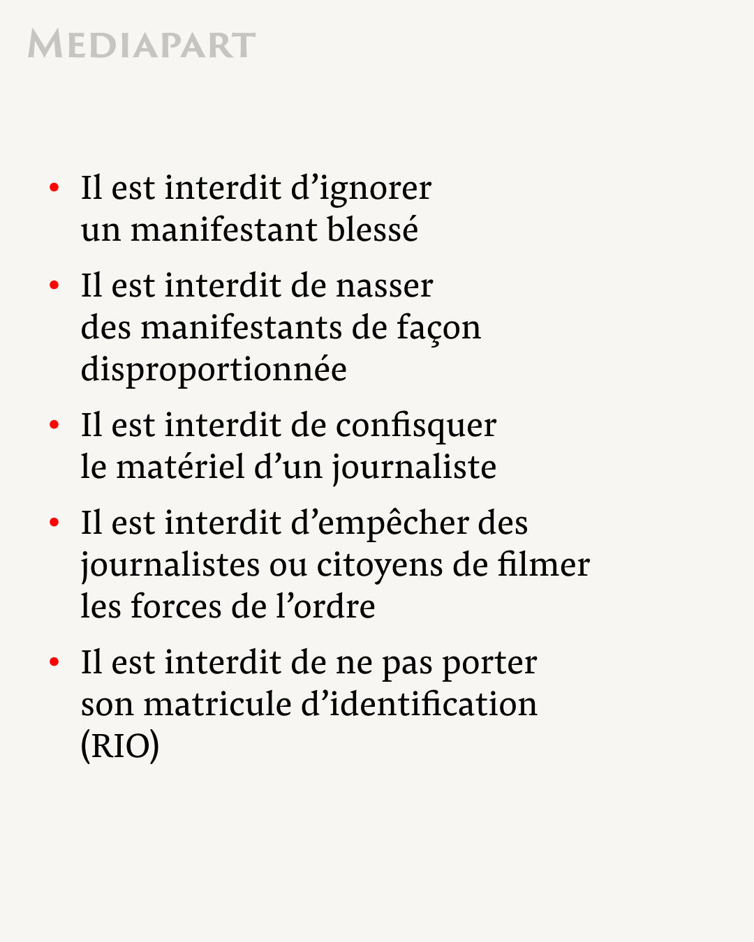 Il est interdit d’ignorer un manifestant blessé
Il est interdit de nasser des manifestants de façon disproportionnée
Il est interdit de confisquer le matériel d’un journaliste 
Il est interdit d’empêcher des journalistes ou citoyens de filmer les forces de l’ordre
Il est interdit de ne pas porter son matricule d’identification (RIO)