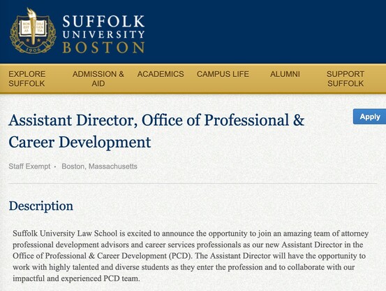  Assistant Director, Office of Professional & Career Development

Staff Exempt Boston, Massachusetts
Apply
Description

Suffolk University Law School is excited to announce the opportunity to join an amazing team of attorney professional development advisors and career services professionals as our new Assistant Director in the Office of Professional & Career Development (PCD). The Assistant Director will have the opportunity to work with highly talented and diverse students  as they enter the profession and to collaborate with our impactful and experienced PCD team.