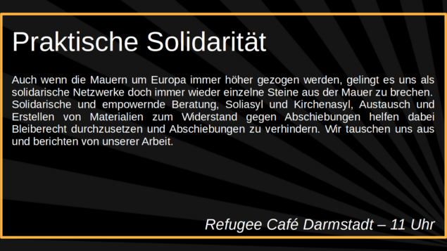Praktische Solidarität

Auch wenn die Mauern um Europa immer höher gezogen werden, 
gelingt es uns als solidarische Netzwerke doch immer wieder 
einzelne Steine aus der Mauer zu brechen. Solidarische und 
empowernde Beratung, Soliasyl und Kirchenasyl, Austausch und 
Erstellen von Materialien zum Widerstand gegen Abschiebungen 
helfen dabei Bleiberecht durchzusetzen und Abschiebungen zu 
verhindern. Wir tauschen uns aus und berichten von unserer Arbeit.

Refugee Café Darmstadt