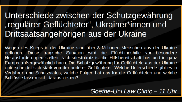 Unterschiede zwischen der 
Schutzgewährung „regulärer 
Geflüchteter“, Ukrainer*innen und 
Drittsaatsangehörigen aus der Ukraine

Wegen des Kriegs in der Ukraine sind über 8 Millionen Menschen 
aus der Ukraine geflohen. Diese tragische Situation wird die 
Flüchtlingshilfe vor besondere Herausforderungen stellen. 
Nichtsdestotrotz ist die Hilfsbereitschaft hier und in ganz Europa 
außergewöhnlich hoch. Die Schutzgewährung für Geflüchtete aus 
der Ukraine unterscheidet sich stark von der anderer Geflüchteter. 
Welche Unterschiede gibt es in Verfahren und Schutzstatus, welche 
Folgen hat das für die Geflüchteten und welche Schlüsse lassen sich 
daraus ziehen?

Goethe-Uni Law Clinic