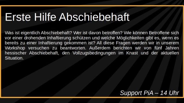 Erste Hilfe Abschiebehaft

Was ist eigentlich Abschiebehaft? Wer ist davon betroffen? Wie 
können Betroffene sich vor einer drohenden Inhaftierung schützen 
und welche Möglichkeiten gibt es, wenn es bereits zu einer 
Inhaftierung gekommen ist? All diese Fragen werden wir in unserem 
Workshop versuchen zu beantworten. Außerdem berichten wir von 
fünf Jahren hessischer Abschiebehaft, den Vollzugsbedingungen im 
Knast und der aktuellen Situation. 

Support PiA