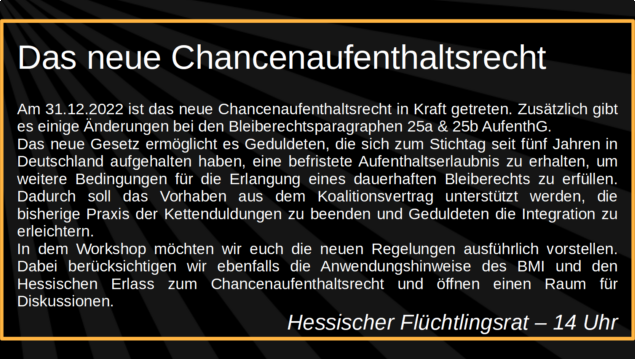 Das neue Chancenaufenthaltsrecht

Am 31.12.2022 ist das neue Chancenaufenthaltsrecht in Kraft 
getreten. Zusätzlich gibt es einige Änderungen bei den 
Bleiberechtsparagraphen 25a & 25b AufenthG. Das neue Gesetz 
ermöglicht es Geduldeten, die sich zum Stichtag seit fünf Jahren in 
Deutschland aufgehalten haben, eine befristete Aufenthaltserlaubnis 
zu erhalten, um weitere Bedingungen für die Erlangung eines 
dauerhaften Bleiberechts zu erfüllen. Dadurch soll das Vorhaben aus 
dem Koalitionsvertrag unterstützt werden, die bisherige Praxis der 
Kettenduldungen zu beenden und Geduldeten die Integration zu 
erleichtern. In dem Workshop möchten wir euch die neuen 
Regelungen ausführlich vorstellen. Dabei berücksichtigen wir 
ebenfalls die Anwendungshinweise des BMI und den Hessischen 
Erlass zum Chancenaufenthaltsrecht und öffnen einen Raum für 
Diskussionen.

Hessischer Flüchtlingsrat