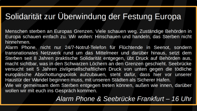 Solidarität zur Überwindung der Festung Europa

Menschen sterben an Europas Grenzen. Viele schauen weg. Zuständige Behörden in Europa schauen einfach zu. Wir wollen: Hinschauen und handeln, das Sterben nicht hinnehmen. Alarm Phone, nicht nur 24/7-Notruf-Telefon für Flüchtende in Seenot, sondern transnationales Netzwerk rund um das Mittelmeer und darüber hinaus, setzt dem Sterben seit 8 Jahren praktische Solidarität entgegen, übt Druck auf Behörden aus, macht sichtbar, was in den Schwarzen Löchern an den Grenzen geschieht. Seebrücke versucht seit 5 Jahren zivilgesellschaftlichen Druck von unten gegen die tödliche europäische Abschottungspolitik aufzubauen, steht dafür, dass hier vor unserer Haustür der Wandel beginnen muss, mit unseren Städten als Sicherer Hafen. Wie wir gemeinsam dem Sterben entgegen treten können, außen wie innen, darüber wollen wir mit euch ins Gespräch kommen. 

Alarm Phone & Seebrücke Frankfurt