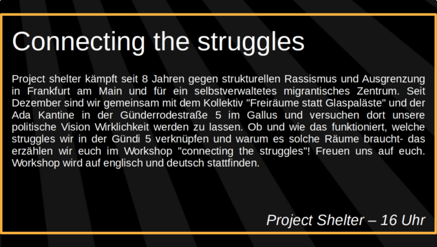 Connecting the struggles

Project shelter kämpft seit 8 Jahren gegen strukturellen Rassismus und Ausgrenzung in Frankfurt am Main und für ein selbstverwaltetes migrantisches Zentrum. Seit Dezember sind wir gemeinsam mit dem Kollektiv "Freiräume statt Glaspaläste" und der Ada Kantine in der Günderrodestraße 5 im Gallus und versuchen dort unsere politische Vision Wirklichkeit werden zu lassen. Ob und wie das funktioniert, welche struggles wir in der Gündi 5 verknüpfen und warum es solche Räume braucht- das erzählen wir euch im Workshop "connecting the struggles"! Freuen uns auf euch. Workshop wird auf englisch und deutsch stattfinden.

Project Shelter
