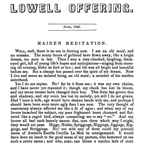 June 1845 Lowell Offering [Mill Girls Magazine]. 

Article is titled "Maiden Meditation", and starts:
WELL , well , there is no use in fretting now . I am an old maid , and no mistake . The sunny hours of girlhood have flown away , like a bright dream , too pure to last . Then I was a rosy - cheeked , laughing , black eyed girl , full of young life's hopes and anticipations - singing from morn ing till evening , blithe as bird or bee ; and life was all bright and beautiful before me . But a change has passed over the spirit of my dream . Now I live and move an isolated being , an old maid ; a member of the maiden sisterhood .

Yet I do not repine . No ! far be it from me ; it was my own choice , and I have never yet repented it ; though my cheek has lost its bloom , and my raven tresses have changed their hue . This form has grown thin and shadowy , and my voice has lost its melody , yet still I do not grieve . Had I been a wife , age would have shaken hands with me , and perhaps I should have been even more ugly than I am now . The very thought of matrimony always affected me like a fit of ague ; and when any of my lovers broached the subject , my poor frightened heart thumped and flut tered like a caged bird , always compelling me to say " No. " And my lovers all had such homely names that , turn them which way I might , they would not pass . Higgs , Hobbs , Spriggings , Higgings , Jiggings , Rig gings , and Scriggings . No ! not with ...
