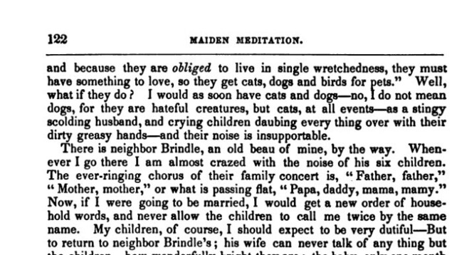 Second clip from Maiden Meditation, pg 122.

"and because they are obliged to live in single wretchedness , they must have something to love , so they get cats , dogs and birds for pets . " Well , what if they do ? I would as soon have cats and dogs - no , I do not mean dogs , for they are hateful creatures , but cats , at all events - as a stingy scolding husband , and crying children daubing every thing over with their dirty greasy hands - and their noise is insupportable .

66

There is neighbor Brindle , an old beau of mine , by the way . When ever I go there I am almost crazed with the noise of his six children . The ever - ringing chorus of their family concert is , " Father , father , ' Mother , mother , " or what is passing flat , " Papa , daddy , mama , mamy . " Now , if I were going to be married , I would get a new order of house hold words , and never allow the children to call me twice by the same name . My children , of course , I should expect to be very dutiful - But to return to neighbor Brindle's ; his wife can never talk of any thing but the children - how wonderfully bright they are ; the baby , only one month old , has actually laughed ; and , from the description , a body would think as much as one tooth had graced its little mouth . The dear little eyes , sweet little nose , pretty little toes of the other children ,...."