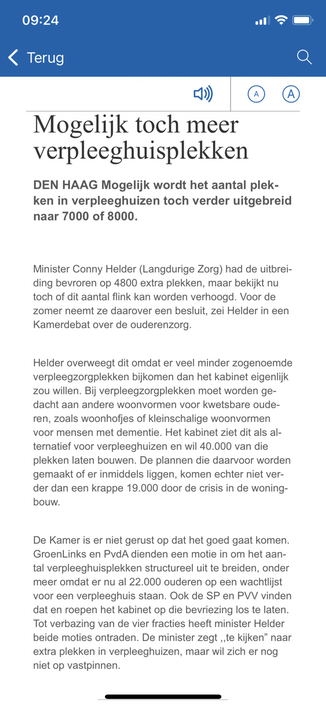 Mogelijk toch meer verpleeghuisplekken
DEN HAAG Mogelijk wordt het aantal plek- ken in verpleeghuizen toch verder uitgebreid naar 7000 of 8000. Minister Conny Helder (Langdurige Zorg) had de uitbreiding bevroren op 4800 extra plekken, maar bekijkt nu toch of dit aantal flink kan worden verhoogd. Voor de zomer neemt ze daarover een besluit, zei Helder in een Kamerdebat over de ouderenzorg. Helder overweegt dit omdat er veel minder zogenoemde verpleegzorgplekken bijkomen dan het kabinet eigenlijk zou willen. Bij verpleegzorgplekken moet worden ge- dacht aan andere woonvormen voor kwetsbare ouderen, zoals woonhofjes of kleinschalige woonvormen voor mensen met dementie. Het kabinet ziet dit als alternatief voor verpleeghuizen en wil 40.000 van die plekken laten bouwen. De plannen die daarvoor worden gemaakt of er inmiddels liggen, komen echter niet verder dan een krappe 19.000 door de crisis in de woningbouw. De Kamer is er niet gerust op dat het goed gaat komen. GroenLinks en PydA dienden een motie in om het aantal verpleeghuisplekken structureel uit te breiden, onder meer omdat er nu al 22.000 ouderen op een wachtlijst voor een verpleeghuis staan. Ook de SP en PVV vinden dat en roepen het kabinet op die bevriezing los te laten. Tot verbazing van de vier fracties heeft minister Helder beide moties ontraden. De minister zegt „te kijken" naar extra plekken in verpleeghuizen, maar wil zich er nog niet op vastpinnen.