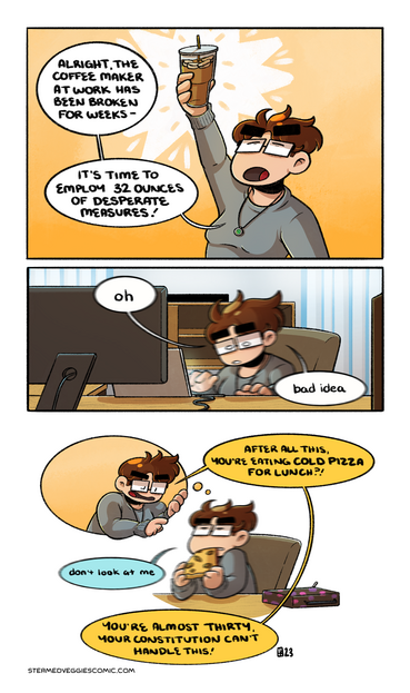 A full color comic. In the first panel, Emily stands in front of an orange gradient background. She holds up a large iced coffee triumphantly. "Alright, the coffee maker at work has been broken for weeks. It's time to employ 32 ounces of desperate measures!" she says.

In the second panel, Emily is sitting in her cubicle in front of a laptop, but her and her word bubbles are blurred and vibrating. "oh," she remarks, "bad idea."

In the third panel, a thought bubble with Emily's internal monologue version of herself floats above the still vibrating Emily, who is now eating a piece of pizza. "After all this," her internal self scolds, "you're eating cold pizza for lunch?" Emily replies "don't look at me" as her internal self continues, "you're almost thirty, your constitution can't handle this!"
