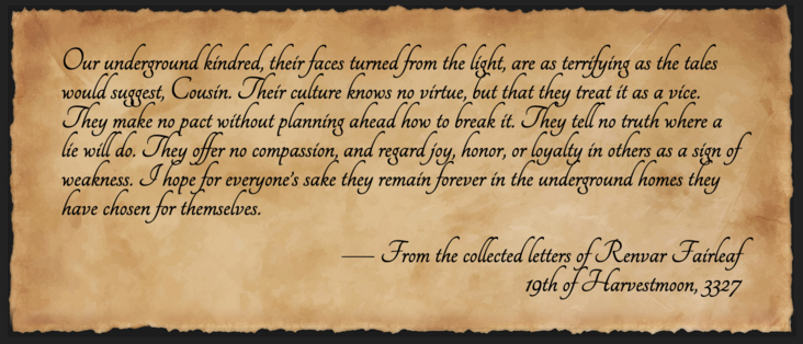 A letter from Renvar Fairleaf to his cousin, dated 19th of Harvestmoon, 3327. It reads: Our underground kindred, their faces turned from the light, are as terrifying as the tales would suggest, Cousin. Their culture knows no virtue, but that they treat it as a vice. They make no pact without planning ahead how to break it. They tell no truth where a lie will do. They offer no compassion, and regard joy, honor, or loyalty in others as a sign of weakness. I hope for everyone’s sake they remain forever in the underground homes they have chosen for themselves.