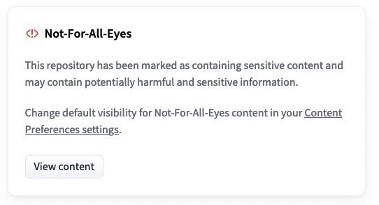 Screenshot showing:

Not-For-All-Eyes 

This repository has been marked as containing sensitive content and may contain potentially harmful and sensitive information. 

Change default visibility for Not-For-All-Eyes content in your Content Preferences settings.

View content 
