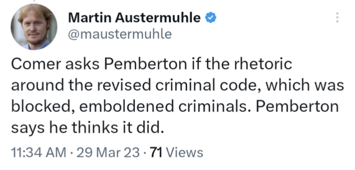 Tweet from Martin Austermuhle, @maustermuhle, 29 Mar 2023:

Comer asks Pemberton if the rhetoric around the revised criminal code, which was blocked, emboldened criminals. Pemberton says he thinks it did.