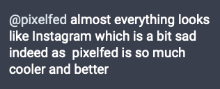 Image of mastodon comment that says:

@pixelfed almost everything looks like Instagram which is a bit sad indeed as  pixelfed is so much cooler and better