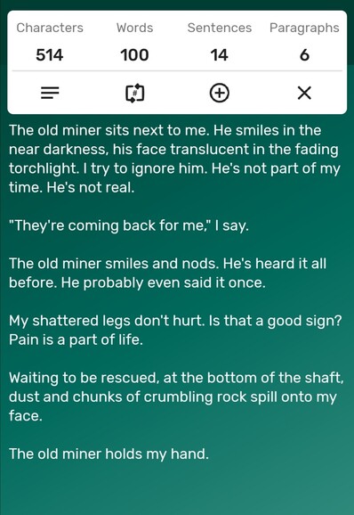 A screenshot of a word counter app showing the story is precisely 100-words long. The story follows...

The old miner sits next to me. He smiles in the near darkness, his face translucent in the fading torchlight. I try to ignore him. He's not part of my time. He's not real.

"They're coming back for me," I say. 

The old miner smiles and nods. He's heard it all before. He probably even said it once.

My shattered legs don't hurt. Is that a good sign? Pain is a part of life. 

Waiting to be rescued, at the bottom of the shaft, dust and chunks of crumbling rock spill onto my face. 

The old miner holds my hand. 