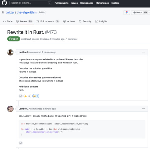 A screenshot of an open issue attached to the "the-algorithm" on the Twitter GitHub organization.

The title of the issue is "Rewrite it in Rust".

The contents of the issue is the following:

Is your feature request related to a problem? Please describe.
I'm always frustrated when something isn't written in Rust.

Describe the solution you'd like
Rewrite it in Rust.

Describe alternatives you've considered
There is no alternative to rewriting it in Rust.

Additional context
Rust.

The issue currently contains 10 "thumbs up" and 2 "smiley face" votes.