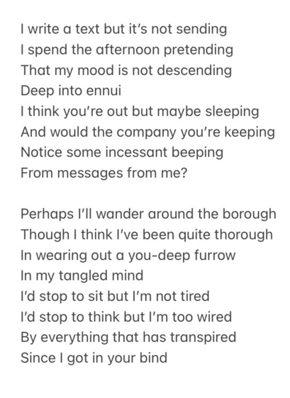  I write a text but it’s not sending I spend the afternoon pretending That my mood is not descending  Deep into ennui I think you’re out but maybe sleeping And would the company you’re keeping Notice some incessant beeping  From messages from me?  Perhaps I’ll wander around the borough Though I think I’ve been quite thorough In wearing out a you-deep furrow In my tangled mind I’d stop to sit but I’m not tired I’d stop to think but I’m too wired By everything that has transpired Since I got in your bind  