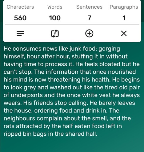 A screenshot of a word counter app showing the story is precisely 100-words long. The story follows...
He consumes news like junk food: gorging himself, hour after hour, stuffing it in without having time to process it. He feels bloated but he can't stop. The information that once nourished his mind is now threatening his health. He begins to look grey and washed out like the tired old pair of underpsnts and the once white vest he always wears. His friends stop calling. He barely leaves the house, ordering food and drink in. The neighbours complain about the smell, and the  rats attracted by the half eaten food left in ripped bin bags in the shared hall. 
