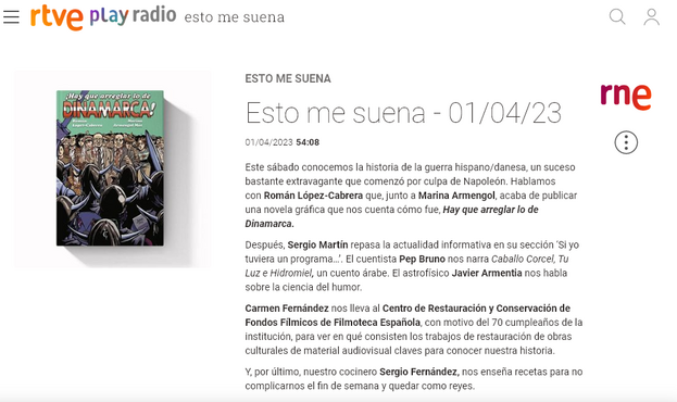 Esto me suena - 01/04/23
01/04/2023
54:08
Este sábado conocemos la historia de la guerra hispano/danesa, un suceso bastante extravagante que comenzó por culpa de Napoleón. Hablamos con Román López-Cabrera que, junto a Marina Armengol, acaba de publicar una novela gráfica que nos cuenta cómo fue, Hay que arreglar lo de Dinamarca. 

Después, Sergio Martín repasa la actualidad informativa en su sección ‘Si yo tuviera un programa…’. El cuentista Pep Bruno nos narra Caballo Corcel, Tu Luz e Hidromiel, un cuento árabe. El astrofísico Javier Armentia nos habla sobre la ciencia del humor.

Carmen Fernández nos lleva al Centro de Restauración y Conservación de Fondos Fílmicos de Filmoteca Española, con motivo del 70 cumpleaños de la institución, para ver en qué consisten los trabajos de restauración de obras culturales de material audiovisual claves para conocer nuestra historia.

Y, por último, nuestro cocinero Sergio Fernández, nos enseña recetas para no complicarnos el fin de semana y quedar como reyes.