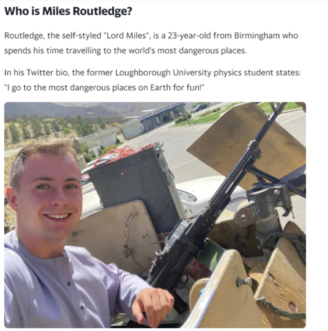 Who is Miles Routledge? 
 Routledge, the self-styled "Lord Miles", is a 23-year-old from Birmingham who 
 spends his time travelling to the world's most dangerous places. 
 In his Twitter bio, the former Loughborough University physics student states: 
 "l go to the most dangerous places on Earth for fun!"
