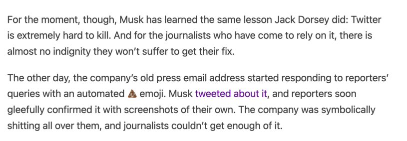 For the moment, though, Musk has learned the same lesson Jack Dorsey did: Twitter is extremely hard to kill. And for the journalists who have come to rely on it, there is almost no indignity they won’t suffer to get their fix.

The other day, the company’s old press email address started responding to reporters’ queries with an automated 💩 emoji. Musk tweeted about it, and reporters soon gleefully confirmed it with screenshots of their own. The company was symbolically shitting all over them, and journalists couldn’t get enough of it.