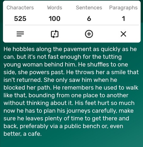 A screenshot of a word counter app showing the story is precisely 100-words long. The story follows...

He hobbles along the pavement as quickly as he can, but it's not fast enough for the tutting young woman behind him. He shuffles to one side, she powers past. He throws her a smile that isn't returned. She only saw him when he blocked her path. He remembers he used to walk like that, bounding from one place to another without thinking about it. His feet hurt so much now he has to plan his journeys carefully, make sure he leaves plenty of time to get there and back, preferably via a public bench or, even better, a cafe. 