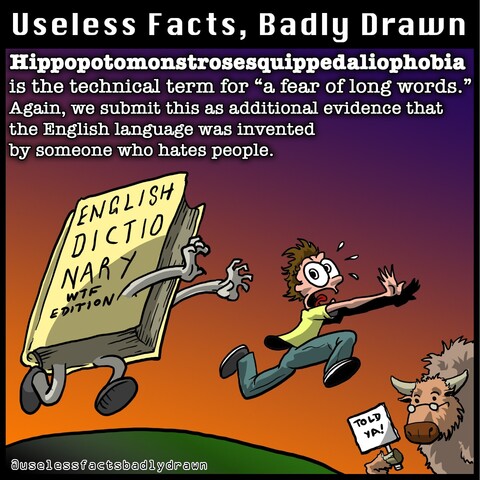 Hippopotomonstrosesquippedaliophobia is the technical term for "a fear of long words." Again, we submit this as additional evidence that the English language was invented by someone who hates people.