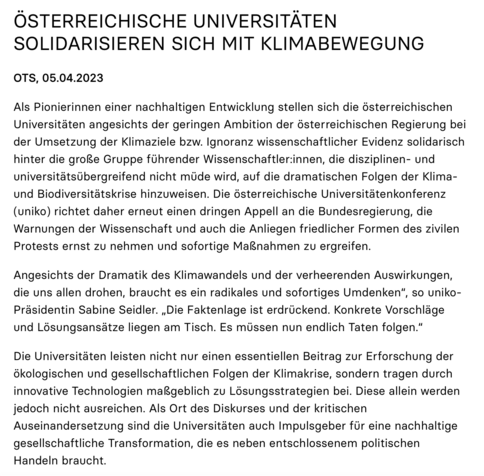 ÖSTERREICHISCHE UNIVERSITÄTEN SOLIDARISIEREN SICH MIT KLIMABEWEGUNG

OTS, 05.04.2023

Als Pionierinnen einer nachhaltigen Entwicklung stellen sich die österreichischen Universitäten angesichts der geringen Ambition der österreichischen Regierung bei der Umsetzung der Klimaziele bzw. Ignoranz wissenschaftlicher Evidenz solidarisch hinter die große Gruppe führender Wissenschaftler:innen, die disziplinen- und universitätsübergreifend nicht müde wird, auf die dramatischen Folgen der Klima- und Biodiversitätskrise hinzuweisen. Die österreichische Universitätenkonferenz (uniko) richtet daher erneut einen dringen Appell an die Bundesregierung, die Warnungen der Wissenschaft und auch die Anliegen friedlicher Formen des zivilen Protests ernst zu nehmen und sofortige Maßnahmen zu ergreifen.

Angesichts der Dramatik des Klimawandels und der verheerenden Auswirkungen, die uns allen drohen, braucht es ein radikales und sofortiges Umdenken“, so uniko-Präsidentin Sabine Seidler. „Die Faktenlage ist erdrückend. Konkrete Vorschläge und Lösungsansätze liegen am Tisch. Es müssen nun endlich Taten folgen.“