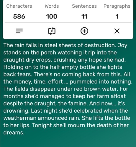 A screenshot of a word counter app showing the story is precisely 100-words long. The story follows...

The rain falls in steel sheets of destruction. Joy stands on the porch watching it rip into the draught dry crops, crushing any hope she had. Holding on to the half empty bottle she fights back tears. There's no coming back from this. All the money, time, effort ... pummeled into nothing. The fields disappear under red brown water. For months she'd managed to keep her farm afloat despite the draught, the famine. And now... it's drowning. Last night she'd celebrated when the weatherman announced rain. She lifts the bottle to her lips. Tonight she'll mourn the death of her dreams. 