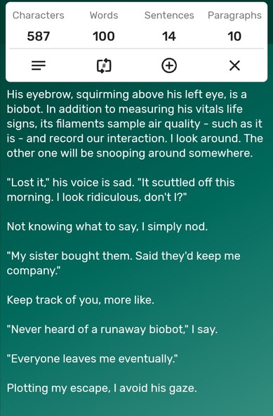 A screenshot of a word counter app showing the story is precisely 100-words long. The story follows...

His eyebrow, squirming above his left eye, is a biobot. In addition to measuring his vitals life signs, its filaments sample air quality - such as it is - and record our interaction. I look around. The other one will be snooping around somewhere.

"Lost it," his voice is sad. "It scuttled off this morning. I look ridiculous, don't I?" 

Not knowing what to say, I simply nod. 

"My sister bought them. Said they'd keep me company." 
 
Keep track of you, more like. 

"Never heard of a runaway biobot," I say. 

"Everyone leaves me eventually." 

Plotting my escape, I avoid his gaze. 
