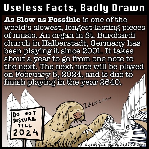 As Slow as Possible is one of the world's slowest, longest-lasting pieces of music. An organ in St. Burchardi church in Halberstadt, Germany has been playing it since 2001. It takes about a year to go from one note to the next. The next note will be played on February 5, 2024, and is due to finish playing in the year 2640.