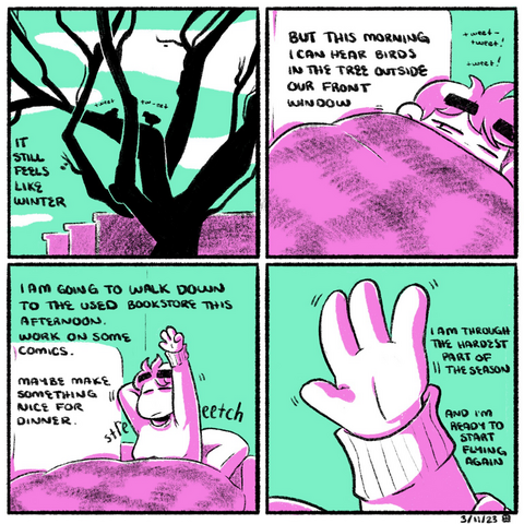 A four-panel comic rendered in magenta and green. In the first panel, the silhouette of a tree is seen before outlines of buildings. Two birds tweet softly on its branches. The narration begins: "it still feels like winter."  In the second panel, Emily lies on a couch, covered almost entirely by a blanket. She opens her eyes tentatively to the noise. The narration continues: "but this morning I can hear birds in the tree outside our front window."  In the third panel, Emily sits up from the couch, stretching her arms and back, eyes closed. The narration continues: "I am going to walk down to the used bookstore this afternoon. Work on some comics. Maybe make something nice for dinner."  In the fourth panel, we zoom in on her hand, reaching up toward the ceiling. The narration concludes: "I am through the hardest part of the season, and I'm ready to start flying again."