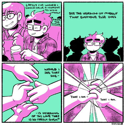 A four panel comic, rendered in magenta and green. In the first panel, we see a tight shot of Emily sitting on a couch, holding a beer, surrounded by friends happily chatting. She laughs. The narration begins “lately I’ve wished I could have a moment to view myself from the outside.”  In the second panel, Emily is seen from the chest up, facing the camera. There are silhouettes of her behind her, growing smaller as they fade into the distance. The narration continues: “see the version of myself that everyone else does.”  In the third panel, a single hand reaches out from the right side of the panel. Three other hands reach out from the left to meet it. The narration continues: “would I see that she is deserving of the love so freely given?”  In the fourth and final panel, Emily is clutching both of her hands together in front of her chest. Light pours from them, seeping through her fingers. The narration concludes: “that I am, that I am.”